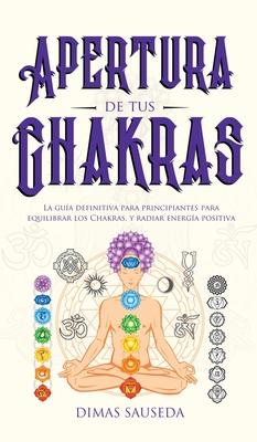 Apertura de tus chakras: La gua definitiva para principiantes para equilibrar los Chakras, y radiar energa positiva