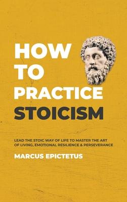 How to Practice Stoicism: Lead the Stoic way of Life to Master the Art of Living, Emotional Resilience & Perseverance - Make your everyday Moder