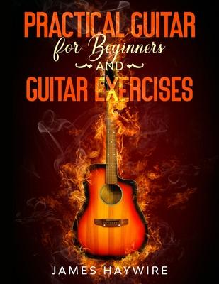 Practical Guitar For Beginners And Guitar Exercises: How To Teach Yourself To Play Your First Songs in 7 Days or Less Including 70+ Tips and Exercises