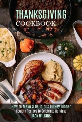 Thanksgiving Cookbook: How to Make a Delicious Turkey Dinner (Healthy Recipes to Celebrate Holidays)