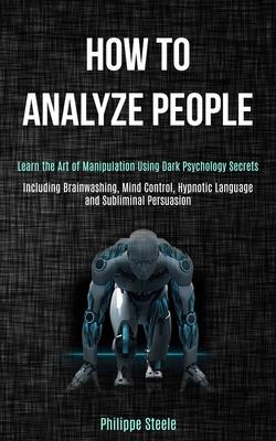 How to Analyze People: Learn the Art of Manipulation Using Dark Psychology Secrets (Including Brainwashing, Mind Control, Hypnotic Language a