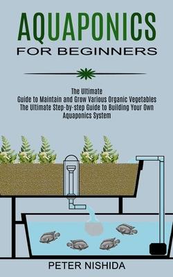 Aquaponics for Beginners: The Ultimate Step-by-step Guide to Building Your Own Aquaponics System (The Ultimate Guide to Maintain and Grow Variou