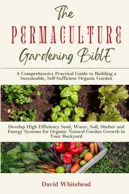 The Permaculture Gardening Bible: Develop High Efficiency Seed, Water, Soil, Shelter and Energy Systems for Organic Natural Garden Growth in Your Back