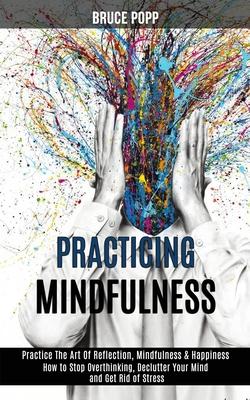 Practicing Mindfulness: How to Stop Overthinking, Declutter Your Mind and Get Rid of Stress (Practice the Art of Reflection, Mindfulness & Hap