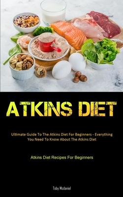 Atkins Diet: Ultimate Guide To The Atkins Diet For Beginners - Everything You Need To Know About The Atkins Diet (Atkins Diet Recip