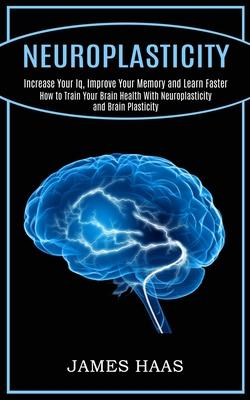 Neuroplasticity: Increase Your Iq, Improve Your Memory and Learn Faster (How to Train Your Brain Health With Neuroplasticity and Brain