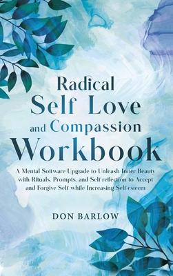 Radical Self Love and Compassion Workbook: A Mental Software Upgrade to Unleash Inner Beauty with Rituals, Prompts, and Self-reflection to Accept and