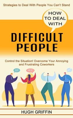 How to Deal With Difficult People: Control the Situation! Overcome Your Annoying and Frustrating Coworkers (Strategies to Deal With People You Can't S