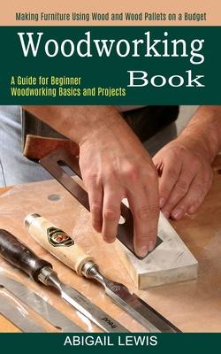 Woodworking Book: A Guide for Beginner Woodworking Basics and Projects (Making Furniture Using Wood and Wood Pallets on a Budget)