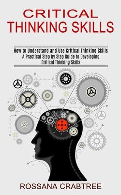 Critical Thinking Skills: How to Understand and Use Critical Thinking Skills (A Practical Step by Step Guide to Developing Critical Thinking Ski