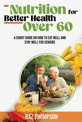 Nutrition for Better Health Over 60: A Short Guide on How to Eat Well and Stay Well for Seniors