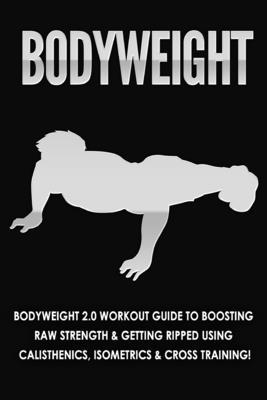 Bodyweight: Bodyweight 2.0 Workout Guide to Boosting Raw Strength and Getting Ripped Using Calisthenics, Isometrics and Cross Training