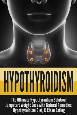 Hypothyroidism: The Ultimate - Hypothyroidism Solution! Jumpstart Weight Loss With Natural Remedies, Hypothyroidism Diet, & Clean Eati