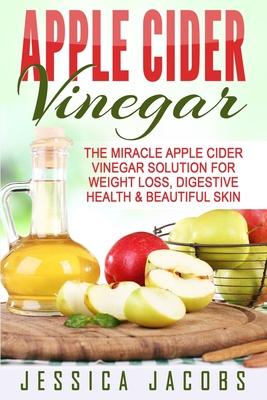 Apple Cider Vinegar: The Miracle Apple Cider Vinegar Solution For Weight Loss, Digestive Health & Beautiful Skin