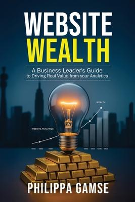 Website Wealth: A Business Leader's Guide to Driving Real Value from your Analytics Subscription
