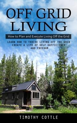 Off Grid Living: How to Plan and Execute Living Off the Grid (Learn How to Thrive Living Off the Grid Create a Life of Self Sufficiency