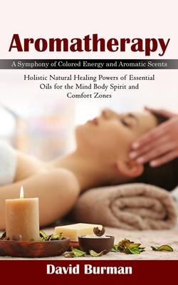 Aromatherapy: A Symphony of Colored Energy and Aromatic Scents (Holistic Natural Healing Powers of Essential Oils for the Mind Body