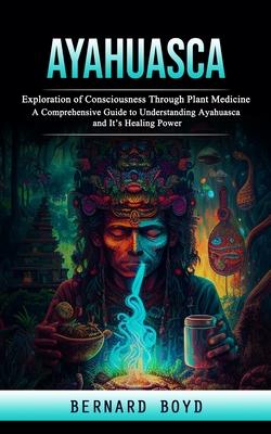 Ayahuasca: Exploration of Consciousness Through Plant Medicine (A Comprehensive Guide to Understanding Ayahuasca and It's Healing