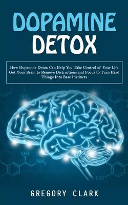 Dopamine Detox: How Dopamine Detox Can Help You Take Control of Your Life (Get Your Brain to Remove Distractions and Focus to Turn Har