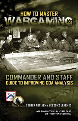 How to Master Wargaming: Commander and Staff Guide to Improving Course of Action Analysis: Commander and Staff Guide to Improving Course of Act