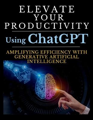 Elevate Your Productivity Using ChatGPT: An In-Depth Resource for Amplifying Efficiency with Generative Artificial Intelligence Technology