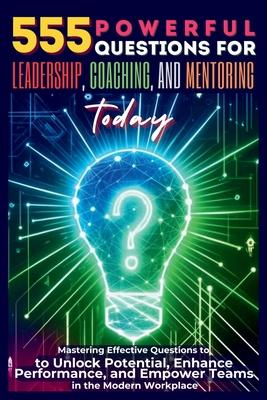 555 Powerful Questions for Leadership, Coaching, and Mentoring Today: Mastering Effective Questions to Unlock Potential, Enhance Performance, and Empo