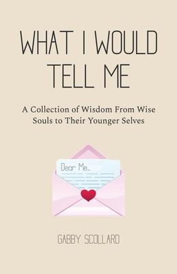 What I Would Tell Me: A Collection of Wisdom From Wise Souls to Their Younger Selves