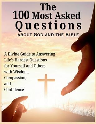 The 100 Most Asked Questions about God and the Bible: A Divine Guide to Answering Life's Hardest Questions for Yourself and Others with Wisdom, Compas