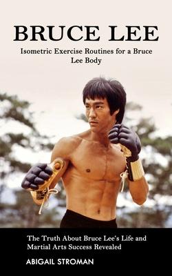 Bruce Lee: Isometric Exercise Routines for a Bruce Lee Body (The Truth About Bruce Lee's Life and Martial Arts Success Revealed)