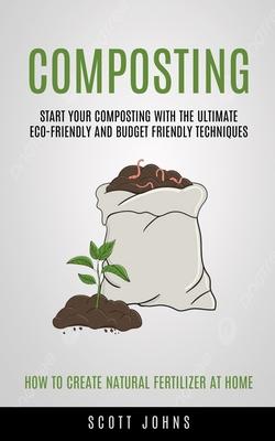 Composting: Start Your Composting With The Ultimate Eco-friendly And Budget Friendly Techniques (How To Create Natural Fertilizer