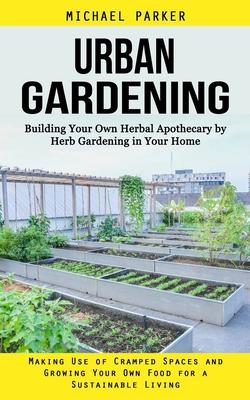 Urban Gardening: Building Your Own Herbal Apothecary by Herb Gardening in Your Home (Making Use of Cramped Spaces and Growing Your Own