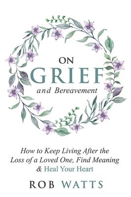 On Grief and Bereavement: How to Keep Living After the Loss of a Loved One, Find Meaning & Heal Your Heart