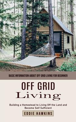 Off Grid Living: Basic Information About Off Grid Living for Beginner (Building a Homestead to Living Off the Land and Become Self Suff