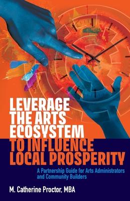 Leverage the Arts Ecosystem to Influence Local Prosperity: A partnership guide for arts administrators and community builders