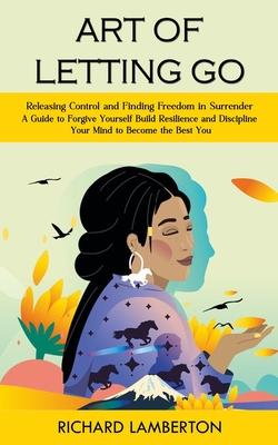 Art of Letting Go: Releasing Control and Finding Freedom in Surrender (A Guide to Forgive Yourself Build Resilience and Discipline Your M