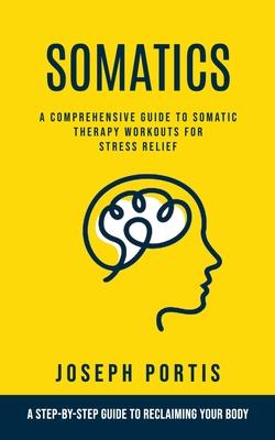 Somatics: A Comprehensive Guide to Somatic Therapy Workouts for Stress Relief (A Step-by-step Guide to Reclaiming Your Body)