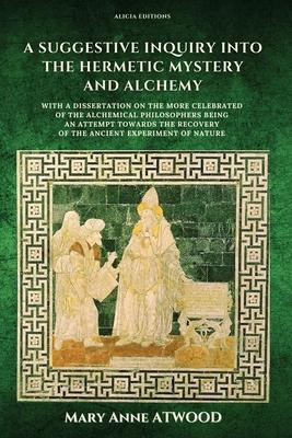 A Suggestive Inquiry into the Hermetic Mystery and Alchemy: with a dissertation on the more celebrated of the Alchemical Philosophers being an attempt