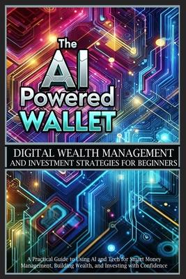 The AI-Powered Wallet: A Practical Guide to Using AI and Tech for Smart Money Management, Building Wealth, and Investing with Confidence