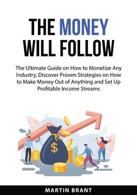 The Money Will Follow: The Ultimate Guide on How to Monetize Any Industry, Discover Proven Strategies on How to Make Money Out of Anything and Set Up Subscription