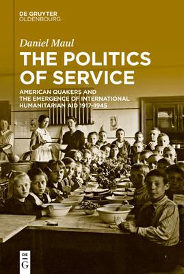 The Politics of Service: American Quakers and the Emergence of International Humanitarian Aid 1917-1945