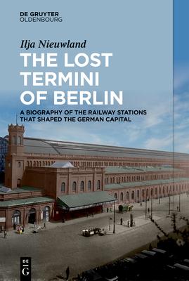 The Lost Termini of Berlin: A Biography of the Railway Stations That Shaped the German Capital