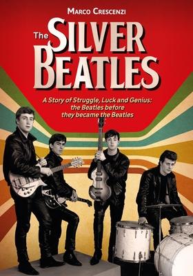 The Silver Beatles: A Story of Struggle, Luck and Genius: The Beatles Before They Became the Beatles