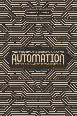 The Executive's How-To Guide to Automation: Mastering AI and Algorithm-Driven Business