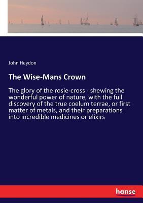 The Wise-Mans Crown: The glory of the rosie-cross - shewing the wonderful power of nature, with the full discovery of the true coelum terra