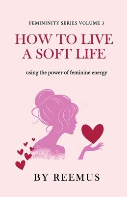 How to Live a Soft Life: Using the Power of Feminine Energy