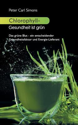 Chlorophyll - Gesundheit ist grn: Das grne Blut - ein entscheidender Gesundheitsfaktor und Energie-Lieferant