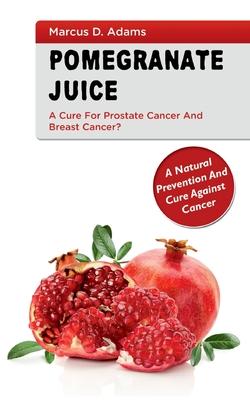 Pomgranate Juice - A Cure for Prostate Cancer and Breast Cancer?: A Natural Prevention and Cure Against Cancer