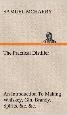 The Practical Distiller An Introduction To Making Whiskey, Gin, Brandy, Spirits, &c. &c. of Better Quality, and in Larger Quantities, than Produced by