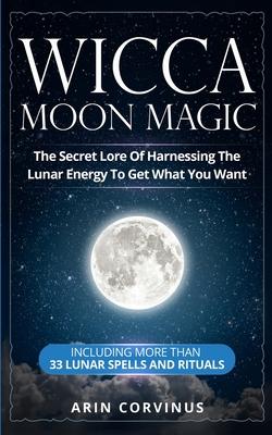 Wicca Moon Magic: The Secret Lore Of Harnessing The Lunar Energy To Get What You Want - Including More Than 33 Lunar Spells And Rituals