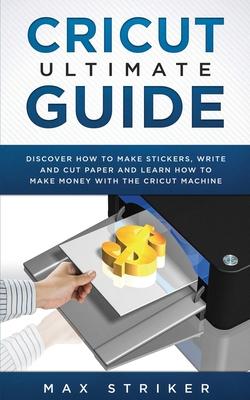 Cricut Ultimate Guide: Discover how to make stickers, write and cut and learn how to make money with your Cricut Machine